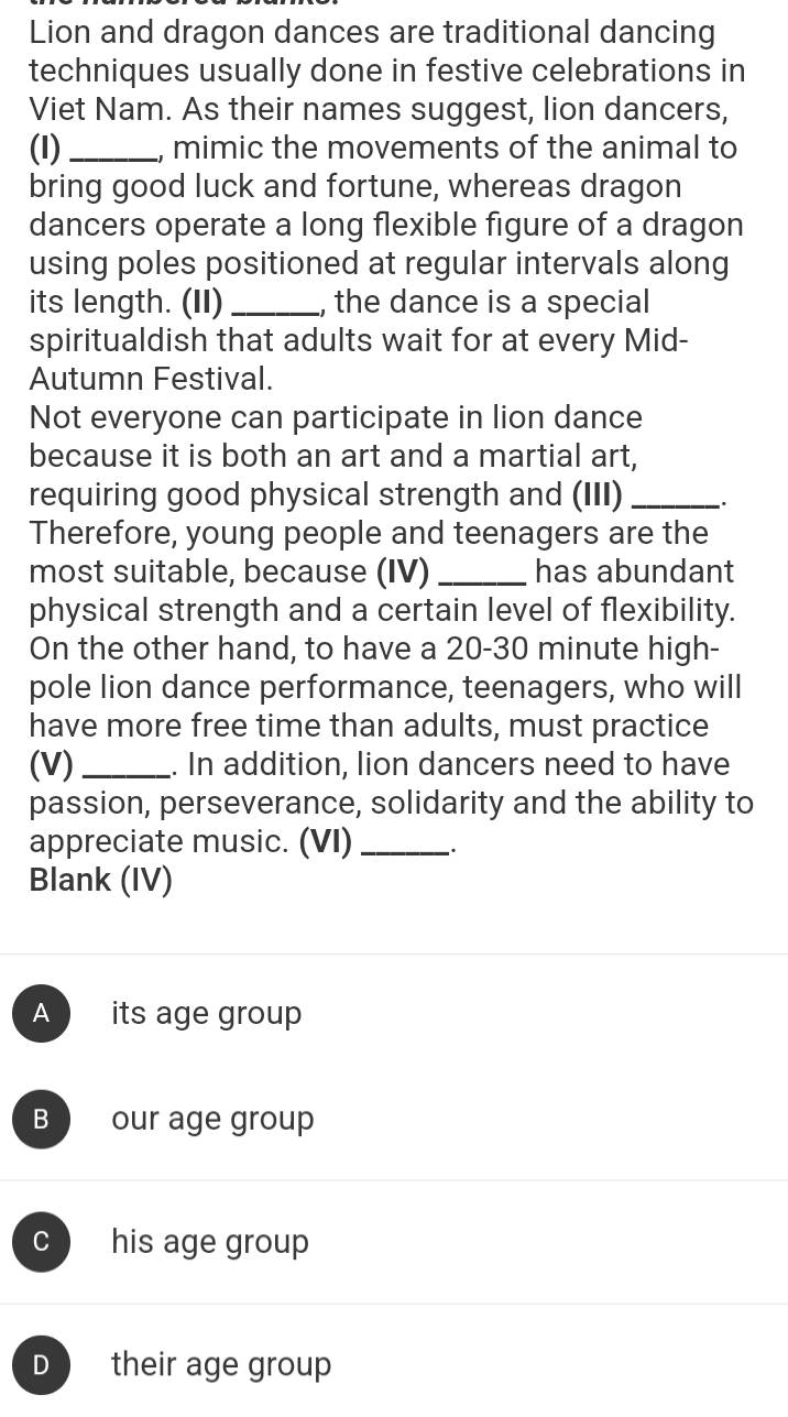 Lion and dragon dances are traditional dancing
techniques usually done in festive celebrations in
Viet Nam. As their names suggest, lion dancers,
(I)_ , mimic the movements of the animal to
bring good luck and fortune, whereas dragon
dancers operate a long flexible figure of a dragon
using poles positioned at regular intervals along
its length. (II) _, the dance is a special
spiritualdish that adults wait for at every Mid-
Autumn Festival.
Not everyone can participate in lion dance
because it is both an art and a martial art,
requiring good physical strength and (III) _、.
Therefore, young people and teenagers are the
most suitable, because (IV) _has abundant
physical strength and a certain level of flexibility.
On the other hand, to have a 20-30 minute high-
pole lion dance performance, teenagers, who will
have more free time than adults, must practice
(V)_ . In addition, lion dancers need to have
passion, perseverance, solidarity and the ability to
appreciate music. (VI)_
Blank (IV)
A its age group
B our age group
C his age group
D their age group