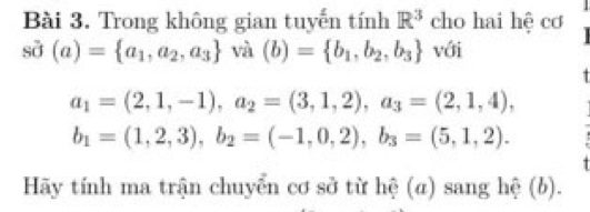 Trong không gian tuyến tính R^3 cho hai hệ cơ 
sin (a) (a)= a_1,a_2,a_3 và (b)= b_1,b_2,b_3 với
a_1=(2,1,-1), a_2=(3,1,2), a_3=(2,1,4),
b_1=(1,2,3), b_2=(-1,0,2), b_3=(5,1,2). 
Hãy tính ma trận chuyển cơ sở từ hệ (α) sang hệ (b).