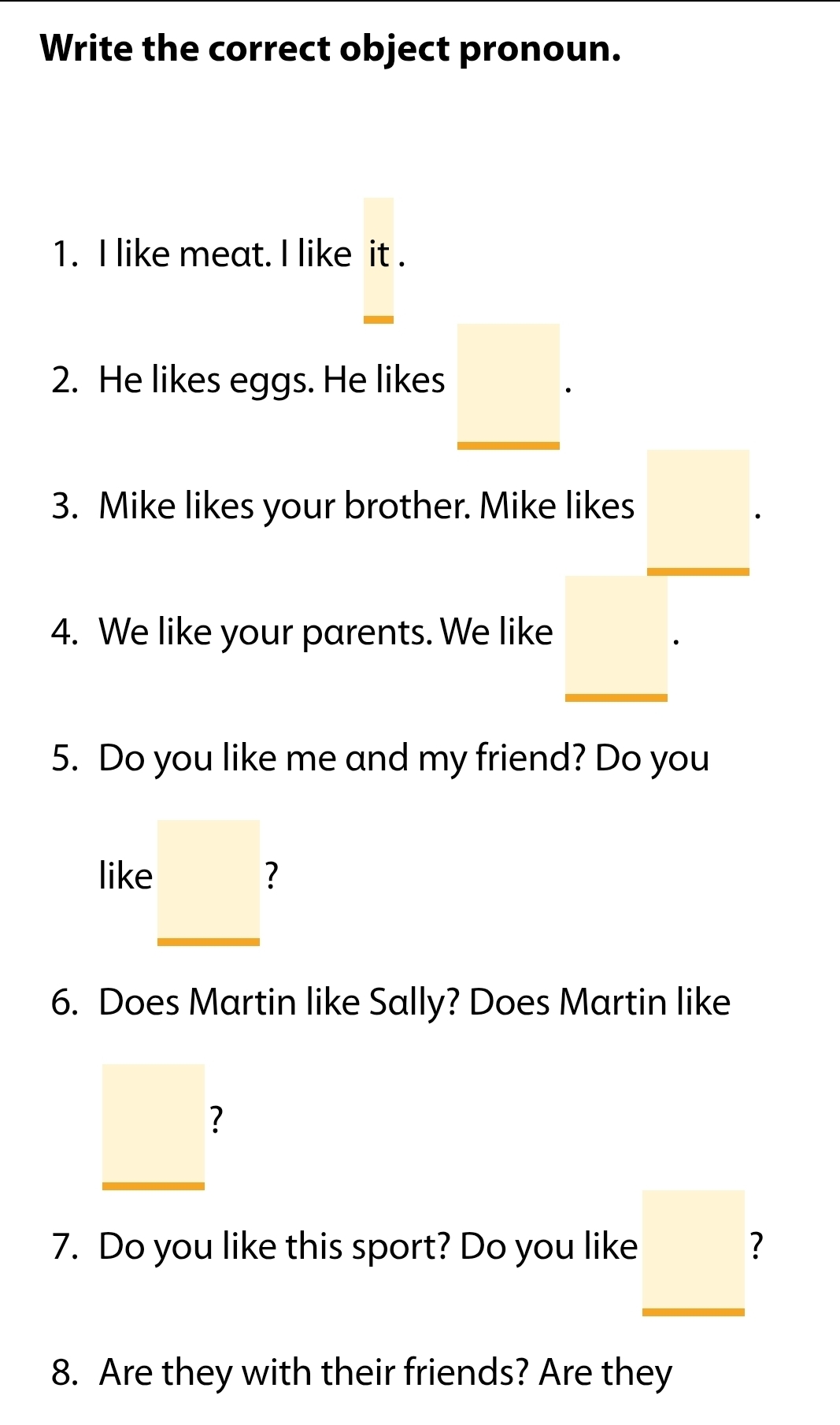 Write the correct object pronoun. 
1. I like meat. I like it . 
2. He likes eggs. He likes _ □ . 
3. Mike likes your brother. Mike likes _ □ . 
4. We like your parents. We like _ □ ·
5. Do you like me and my friend? Do you 
like._ □ 
6. Does Martin like Sally? Does Martin like
_ □ 
7. Do you like this sport? Do you like _  7 
8. Are they with their friends? Are they