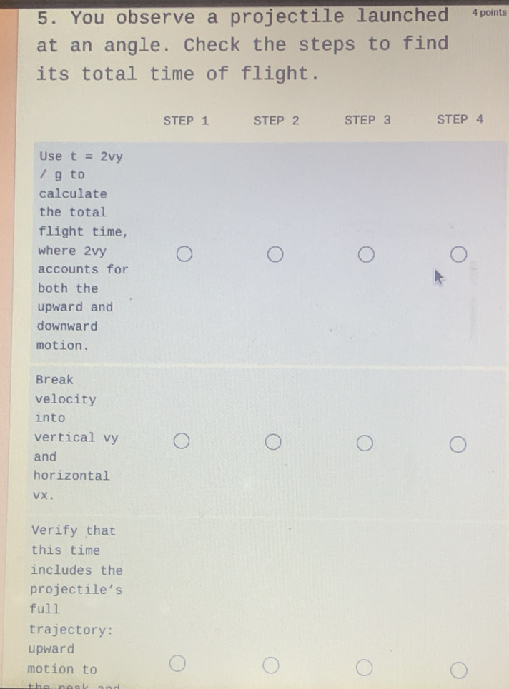 You observe a projectile launched 4 points 
at an angle. Check the steps to find 
its total time of flight. 
STEP 1 STEP 2 STEP 3 STEP 4
Use t=2vy
/ g to 
calculate 
the total 
flight time, 
where 2vy
accounts for 
both the 
upward and 
downward 
motion. 
Break 
velocity 
into 
vertical vy
and 
horizontal
vx. 
Verify that 
this time 
includes the 
projectile’s 
full 
trajectory: 
upward 
motion to