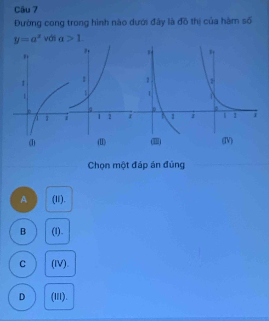 Đường cong trong hình nào dưới đây là đồ thị của hàm số
y=a^x với a>1. 
(I) (II) 
Chọn một đáp án đúng
A (I1).
B (I).
C (IV).
D (lII).