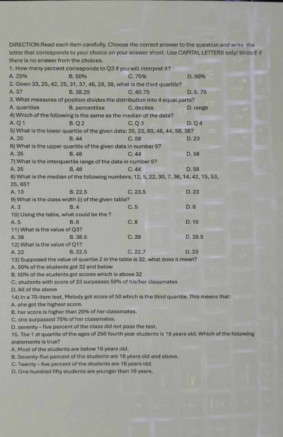 each item carefully. Choose the correct answer to the question and write the
letter that corresponds to your choice on your answer sheet. Use CAPITAL LETTERS only! Write E if
there is no answer from the choices.
1. How many percent corresponds to Q3 if you will interpret it?
A. 25% B. 50% C. 75% D. 90%
2. Given 33, 25, 42, 25, 31, 37, 46, 29, 38, what is the third quartile?
A. 37 B. 38.25 C. 40.75 D. 6. 75
3. What measures of position divides the distribution into 4 equal parts?
A. quartiles B. percentiles C. deciles D. range
4) Which of the following is the same as the median of the data?
A. Q 1 B. Q2 C. Q 3 D. Q 4
5) What is the lower quartile of the given data: 20, 23, 69, 48, 44, 58, 38?
A. 20 B. 44 C. 58 D. 23
6) What is the upper quartile of the given data in number 5?
A. 35 B. 48 C. 44 D. 58
7) What is the interquartile range of the data in number 5?
A. 35 B. 48 C. 44 D. 58
8) What is the median of the following numbers, 12, 5, 22, 30, 7, 36, 14, 42, 15, 53,
25, 65?
A. 13 B. 22.5 C. 23.5 D. 23
9) What is the class width (i) of the given table?
A. 3 B. 4 C. 5 D. 6
10) Using the table, what could be the ?
A. 5 B. 6 C. 8 D. 10
11) What is the value of Q3?
A. 38 B. 38.5 C. 39 D. 39.5
12) What is the value of Q1?
A. 22 B. 22.5 C. 22.7 D. 23
13) Supposed the value of quartile 2 in the table is 32, what does it mean?
A. 50% of the students got 32 and below
B. 50% of the students got scores which is above 32
C. students with score of 33 surpasses 50% of his/her classmates
D. All of the above
14) In a 70-item test, Melody got score of 50 which is the third quartile. This means that:
A. she got the highest score.
B. her score is higher than 25% of her classmates.
C. she surpassed 75% of her classmates.
D. seventy - five percent of the class did not pass the test.
15. The 1 st quartile of the ages of 250 fourth year students is 16 years old. Which of the following
statements is true?
A. Most of the students are below 16 years old.
B. Seventy-five percent of the students are 16 years old and above.
C. Twenty - five percent of the students are 16 years old.
D. One hundred fifty students are younger than 16 years.