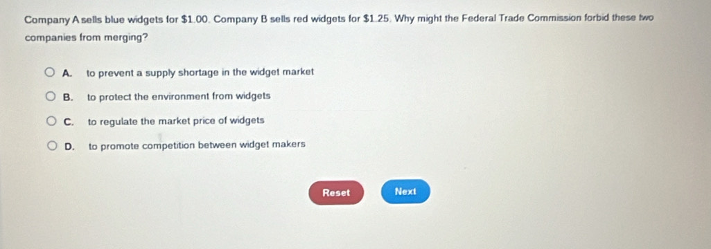 Company A sells blue widgets for $1.00. Company B sells red widgets for $1.25. Why might the Federal Trade Commission forbid these two
companies from merging?
A. to prevent a supply shortage in the widget market
B. to protect the environment from widgets
C. to regulate the market price of widgets
D. to promote competition between widget makers
Reset Next