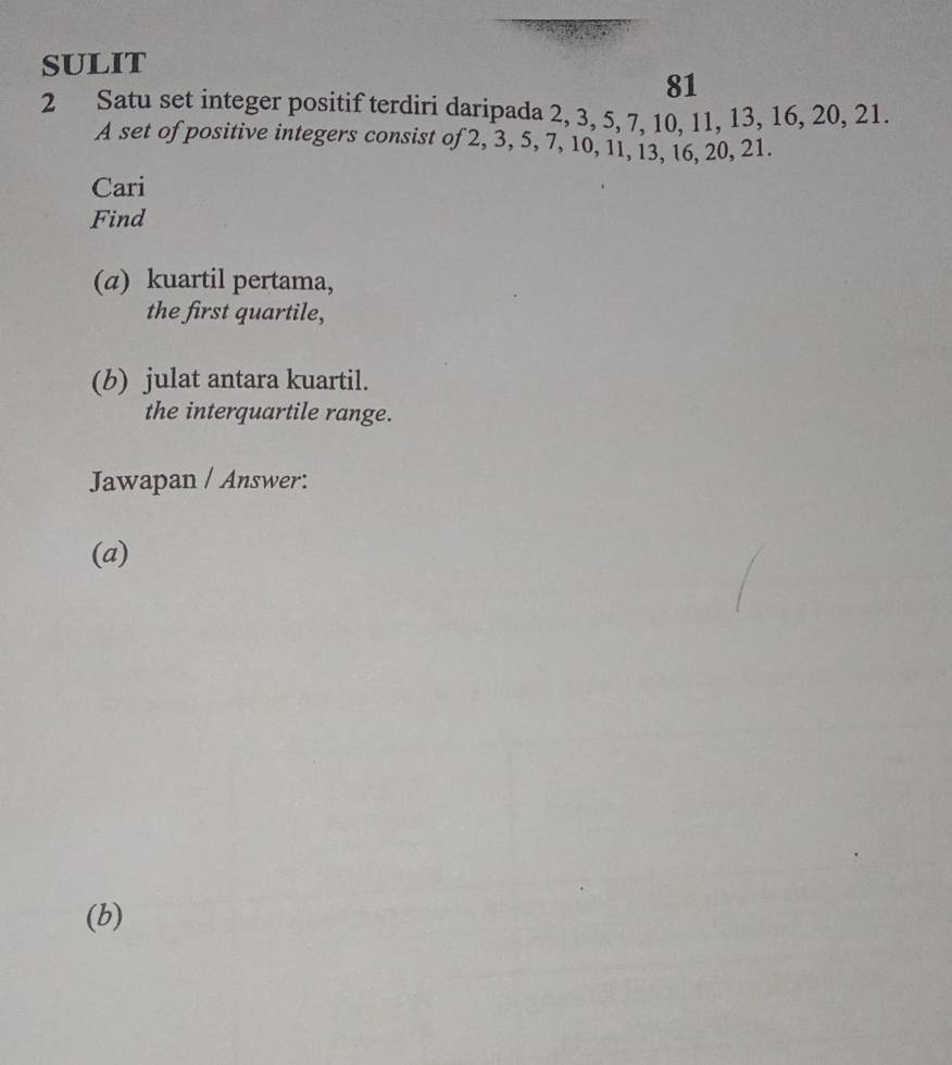 SULIT 
81 
2 Satu set integer positif terdiri daripada 2, 3, 5, 7, 10, 11, 13, 16, 20, 21. 
A set of positive integers consist of 2, 3, 5, 7, 10, 11, 13, 16, 20, 21. 
Cari 
Find 
(a) kuartil pertama, 
the first quartile, 
(b) julat antara kuartil. 
the interquartile range. 
Jawapan / Answer: 
(a) 
(b)