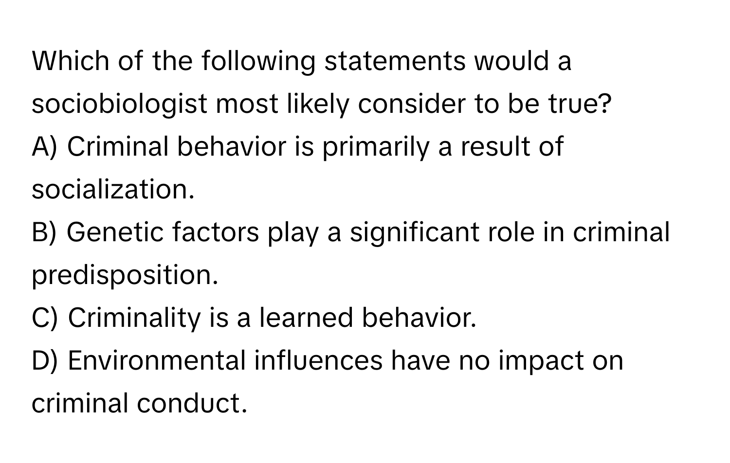 Which of the following statements would a sociobiologist most likely consider to be true?

A) Criminal behavior is primarily a result of socialization. 
B) Genetic factors play a significant role in criminal predisposition. 
C) Criminality is a learned behavior. 
D) Environmental influences have no impact on criminal conduct.