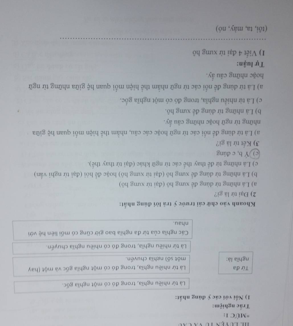 MỨC 1: 
Trắc nghiệm: 
1) Nối với các ý đúng nhất: 
Là từ nhiều nghĩa, trong đó có một nghĩa gốc. 
Từ đa Là từ nhiều nghĩa, trong đó có một nghĩa gốc và một (hay 
nghĩa là: một số) nghĩa chuvển. 
Là từ nhiều nghĩa, trong đó có nhiều nghĩa chuyển. 
Các nghĩa của từ đa nghĩa bao giờ cũng có mối liên hệ với 
nhau. 
Khoanh vào chữ cái trước ý trả lời đúng nhất: 
2) Đại từ là gì? 
a) Là những từ dùng để xưng hô (đại từ xưng hô) 
b) Là những từ dùng để xưng hô (đại từ xưng hô) hoặc để hỏi (đại từ nghi vấn) 
c) Là những từ để thay thế các từ ngữ khác (đại từ thay thế). 
c) Ý b, c dúng 
3) Kết từ là gì? 
a) Là từ dùng để nối các từ ngữ hoặc các câu, nhằm thể hiện mối quan hệ giữa 
những từ ngữ hoặc những câu ấy. 
b) Là những từ dùng đề xưng hô. 
c) Là từ nhiều nghĩa, trong đó có một nghĩa gốc. 
a) Là từ dùng để nối các từ ngữ nhằm thể hiện mối quan hệ giữa những từ ngữ 
hoặc những câu ấy. 
Tự luận: 
1) Viết 4 đại từ xưng hô 
_ 
(tôi, ta, mày, nó)