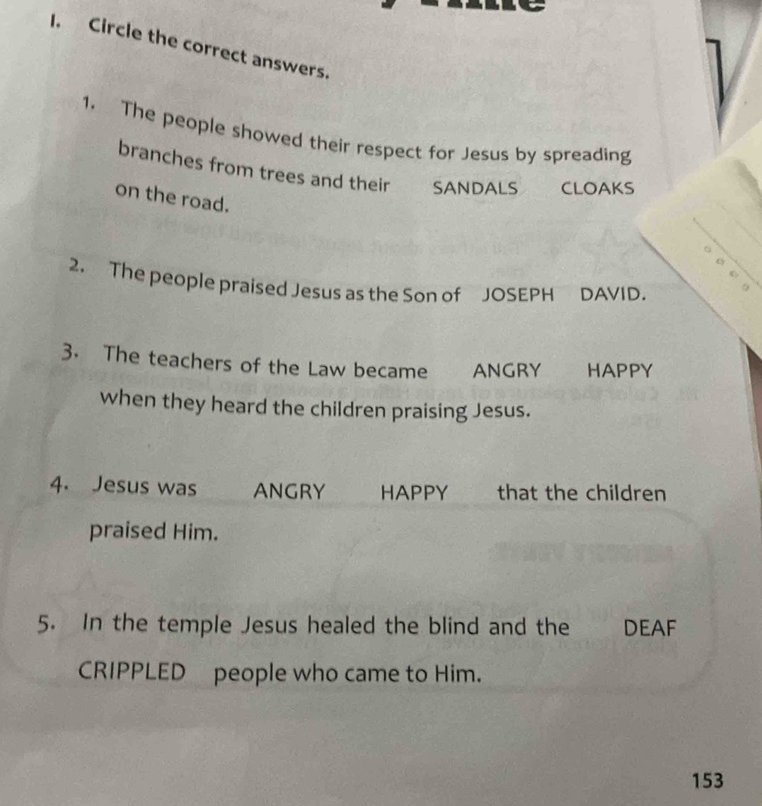 Circle the correct answers. 
1. The people showed their respect for Jesus by spreading 
branches from trees and their SANDALS CLOAKS 
on the road. 
2. The people praised Jesus as the Son of JOSEPH DAVID. 
3. The teachers of the Law became ANGRY HAPPY 
when they heard the children praising Jesus. 
4. Jesus was ANGRY HAPPY that the children 
praised Him. 
5. In the temple Jesus healed the blind and the DEAF 
CRIPPLED people who came to Him.
153