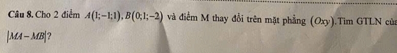 Cho 2 điểm A(1;-1;1), B(0;1;-2) và điểm M thay đồi trên mặt phẳng (Oxy).Tìm GTLN của
|MA-MB| ?