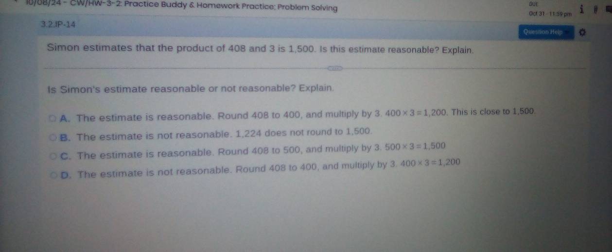 10/08/24 - CW/HW-3-2: Practice Buddy & Homework Practice; Problem Solving BUE
Oct 31 - 11.59 pm
3.2.IP-14
Question Help o
Simon estimates that the product of 408 and 3 is 1,500. Is this estimate reasonable? Explain.
Is Simon's estimate reasonable or not reasonable? Explain.
A. The estimate is reasonable. Round 408 to 400, and multiply by 3. 400* 3=1,200. This is close to 1,500.
B. The estimate is not reasonable. 1,224 does not round to 1,500.
C. The estimate is reasonable. Round 408 to 500, and multiply by 3.500* 3=1,500
D. The estimate is not reasonable. Round 408 to 400, and multiply by 3.400* 3=1,200