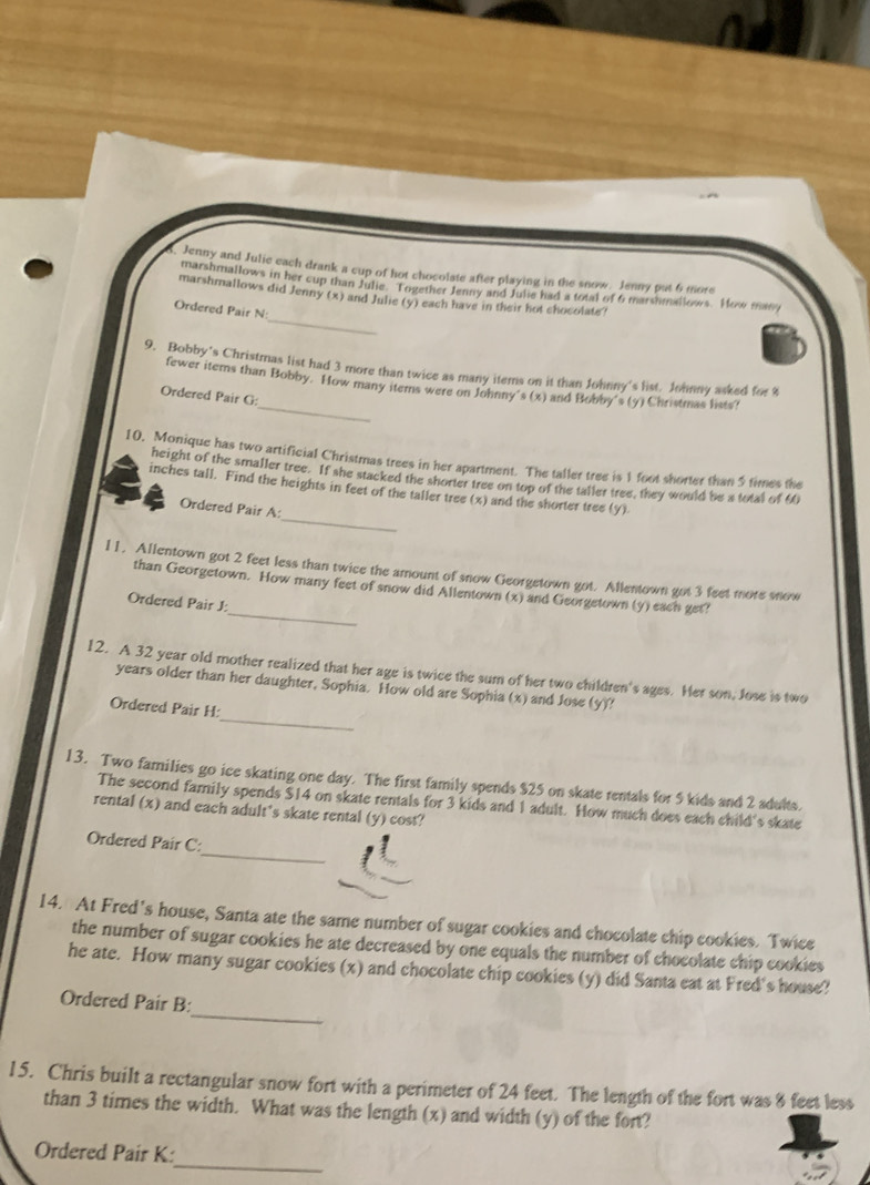 Jenny and Julic each drank a cup of hot chocolate after playing in the snow. Jenny put 6 more
_
marshmallows in her cup than Julie. Together Jenny and Julie had a total of 6 marshmallows. How many
marshmallows did Jenny (x) and Julie (y) each have in their hot chocolate?
Ordered Pair N
9. Bobby's Christmas list had 3 more than twice as many items on it than Johnny's list. Johnny asked for 8
_
fewer items than Bobby. How many items were on Johnny's (x) and Bobby's (y) Christmas lists?
Ordered Pair G:
10. Monique has two artificial Christmas trees in her apartment. The taller tree is 1 foot shorter than 5 times the
height of the smaller tree. If she stacked the shorter tree on top of the taller tree, they would be a total of 60
_
inches tall. Find the heights in feet of the taller tree (x) and the shorter tree (y)
Ordered Pair A:
11. Allentown got 2 feet less than twice the amount of snow Georgetown got. Allentown got 3 feet more snow
_
than Georgetown. How many feet of snow did Allentown (x) and Georgetown (y) each get?
Ordered Pair J:
12. A 32 year old mother realized that her age is twice the sum of her two children's ages. Her son, Jose is two
_
years older than her daughter, Sophia. How old are Sophia (x) and Jose (y)!
Ordered Pair H:
13. Two families go ice skating one day. The first family spends $25 on skate rentals for 5 kids and 2 adults.
The second family spends $14 on skate rentals for 3 kids and 1 adult. How much does each child's skate
rental (x) and each adult's skate rental (y) cost?
_
Ordered Pair C:
14. At Fred’s house, Santa ate the same number of sugar cookies and chocolate chip cookies. Twice
the number of sugar cookies he ate decreased by one equals the number of chocolate chip cookies
he ate. How many sugar cookies (x) and chocolate chip cookies (y) did Santa eat at Fred's house?
_
Ordered Pair B:
15. Chris built a rectangular snow fort with a perimeter of 24 feet. The length of the fort was 8 feet less
than 3 times the width. What was the length (x) and width (y) of the fort?
_
Ordered Pair K: