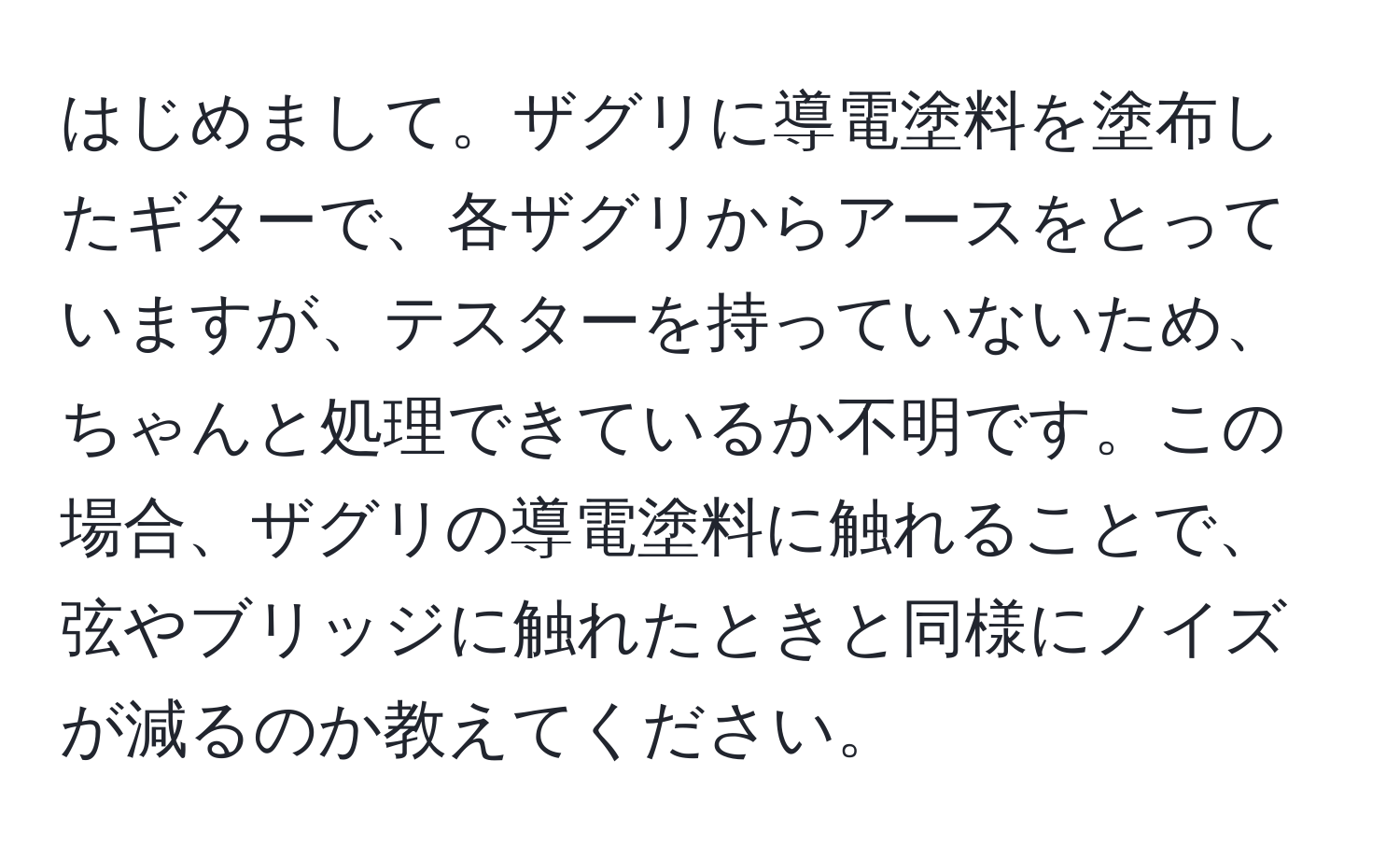 はじめまして。ザグリに導電塗料を塗布したギターで、各ザグリからアースをとっていますが、テスターを持っていないため、ちゃんと処理できているか不明です。この場合、ザグリの導電塗料に触れることで、弦やブリッジに触れたときと同様にノイズが減るのか教えてください。