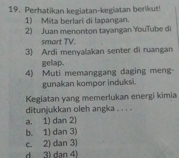 Perhatikan kegiatan-kegiatan berikut!
1) Mita berlari di lapangan.
2) Juan menonton tayangan YouTube di
smart TV.
3) Ardi menyalakan senter di ruangan
gelap.
4) Muti memanggang daging meng-
gunakan kompor induksi.
Kegiatan yang memerlukan energi kimia
ditunjukkan oleh angka . . . .
a. 1) dan 2)
b. 1) dan 3)
c. 2) dan 3)
d. 3) dan 4)