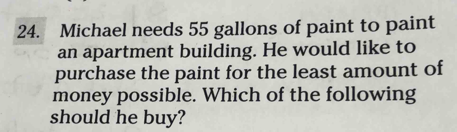 Michael needs 55 gallons of paint to paint 
an apartment building. He would like to 
purchase the paint for the least amount of 
money possible. Which of the following 
should he buy?