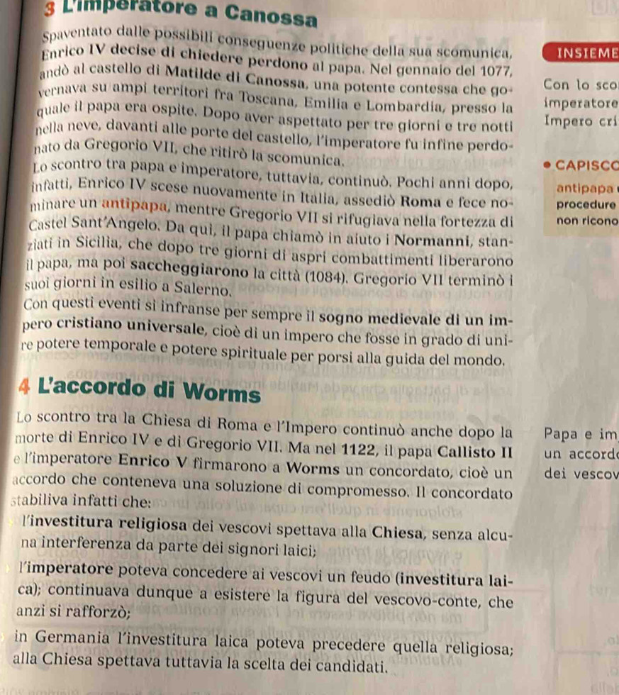 L'imperatore a Canossa
Spaventato dalle possibili conseguenze politiche della sua scomunica, INSIEME
Enrico IV decise di chiedere perdono al papa. Nel gennaio del 1077,
andó al castello di Matilde di Canossa, una potente contessa che go Con lo sco
vernava su ampi territori fra Toscana, Emilía e Lombardía, presso la imperatore
quale il papa era ospite. Dopo aver aspettato per tre giorni e tre notti Impero crí
nella neve, davanti alle porte del castello, l'imperatore fu infine perdo
nato da Gregorio VII, che ritirò la scomunica.
CAPISCC
Lo scontro tra papa e imperatore, tuttavia, continuò. Pochi anni dopo, antipapa
infatti, Enrico IV scese nuovamente in Italia, assediò Roma e fece no- procedure
minare un antipapa, mentre Gregorio VII si rifugiava nella fortezza di non ricono
Castel Sant'Angelo. Da qui, il papa chiamò in aiuto i Normanni, stan-
ziati in Sicilia, che dopo tre giorni di aspri combattimenti liberarono
il papa, ma poi saccheggiarono la città (1084). Gregorio VII terminó l
suoi giorni in esilio a Salerno.
Con questi eventi si infranse per sempre il sogno medievale di un im-
pero cristiano universale, cioè di un impero che fosse in grado di uni-
re potere temporale e potere spirituale per porsi alla guida del mondo.
4 L'accordo di Worms
Lo scontro tra la Chiesa di Roma e l'Impero continuò anche dopo la Papa e im
morte di Enrico IV e di Gregorio VII. Ma nel 1122, il papa Callisto II  n accord
e l'imperatore Enrico V firmarono a Worms un concordato, cioé un dei vescov
accordo che conteneva una soluzione di compromesso. Il concordato
stabiliva infatti che:
linvestitura religiosa dei vescovi spettava alla Chiesa, senza alcu-
na interferenza da parte dei signori laici;
limperatore poteva concedere ai vescovi un feudo (investitura lai-
ca); continuava dunque a esistere la figura del vescovo-conte, che
anzi si rafforzò;
in Germania l'investitura laica poteva precedere quella religiosa;
alla Chiesa spettava tuttavia la scelta dei candidati.