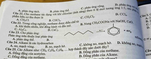 C. phản ứng cộng.
D. phân ứng c t
A. phân ứng tách. B. phản ứng thể.
Cầu 21. Chơ methane tác dụng với khí chlorine (ánh sáng) theo tỉ lệ mol tương ứng 1:1 , sau phin
D.
phẩm hữu cơ thu được là C. CH_2Cl_2. CCl_4. 
Câu 3. (
A. CH_3Cl
B. Nung CH_3 A. 2
Câu 22. Trong công nghiệp, methane được điều chế từ B, CHCl_3. COONa với NaOH, CaO B. 2
A. khí thiên nhiên, khí đóng hành và đầu mô.
C. :
D.
C. Al_4C_3. D. CaC_2.
+4H_2
Cầu 23. Cho phản ứng: C H 
Phản ứng trên thuộc loại phản ứng
refor
A. phân ứng thể. B.
Cầu 24. Alkane là các hydrocarbon
A. no, mạch vòng. B. no, mạch hở.
Câu 25. Các Alkane như: CH_4, C_2H_6, C_3H_8, . hợp thành dãy nào dưới đây? C. không no, mạch hở. D. không no, mạc
A. Đồng đẳng của acetylen.
B. Đồng phân của methane. Câu
C. Đồng đẳng của methane.
D. Đồng phân của Alkane. mo