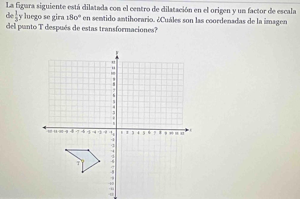 La figura siguiente está dilatada con el centro de dilatación en el origen y un factor de escala 
de  1/3  y luego se gira 180° en sentido antihorario. ¿Cuáles son las coordenadas de la imagen 
del punto T después de estas transformaciones?
-12