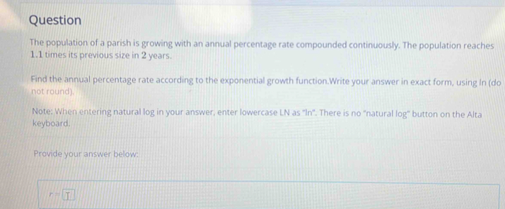 Question 
The population of a parish is growing with an annual percentage rate compounded continuously. The population reaches
1.1 times its previous size in 2 years. 
Find the annual percentage rate according to the exponential growth function.Write your answer in exact form, using In (do 
not round). 
Note: When entering natural log in your answer, enter lowercase LN as 'In'. There is no "natural log' button on the Alta 
keyboard. 
Provide your answer below:
r=□