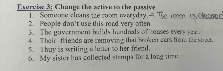 Change the active to the passive 
1. Someone cleans the room everyday. 
2. People don’t use this road very often 
3. The government builds hundreds of houses every year. 
4. Their friends are removing that broken cars from the street. 
5. Thuy is writing a letter to her friend. 
6. My sister has collected stamps for a long time.