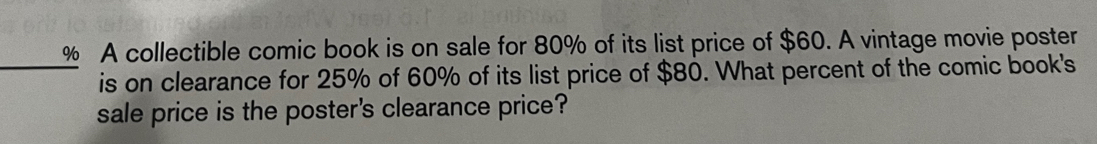 A collectible comic book is on sale for 80% of its list price of $60. A vintage movie poster 
_is on clearance for 25% of 60% of its list price of $80. What percent of the comic book's 
sale price is the poster's clearance price?