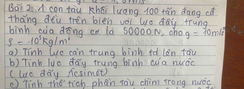 Bai 2. A con tāu khāi luáng 100 fán dāng cǎ
thang dei trén biēn vói lc day trung
binh aa dōng có la 50000N, cho g=10m/s^2
S=10^3kg/m^3
a) Tinh Wc can trung binh tdlen tau
b) Tinh lyc day trung binh cua nuǒc
Cuic day fesimet)
() Tinh therich phan tau chim trong nuǒc