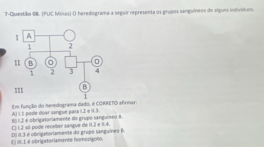 7-Questão 08. (PUC Minas) O heredograma a seguir representa os grupos sanguíneos de alguns individuos.
Em função do heredograma dado, é CORRETO afirmar:
A) I. 1 pode doar sangue para I. 2 e II. 3.
B) I. 2 é obrigatoriamente do grupo sanguíneo B.
C) 1.2 só pode receber sangue de II. 2 e II. 4.
D) II. 3 é obrigatoriamente do grupo sanguíneo B.
E) III. 1 é obrigatoriamente homozigoto.