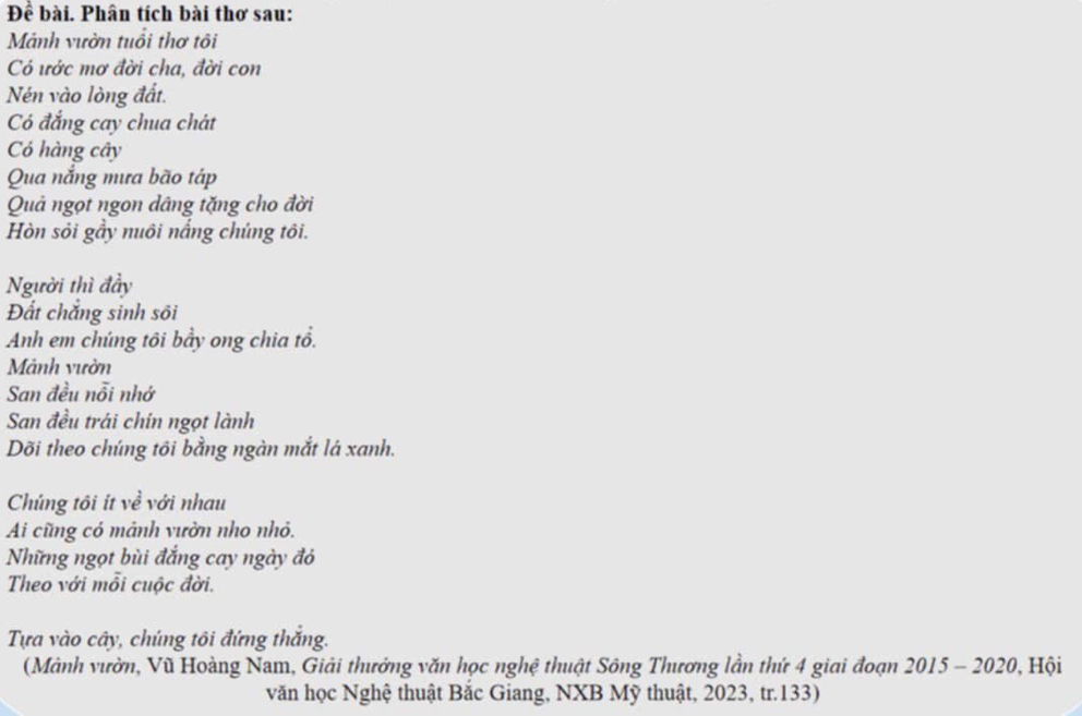 Đề bài. Phân tích bài thơ sau: 
Mảnh vườn tuổi thơ tôi 
Có ước mơ đời cha, đời con 
Nén vào lòng đất. 
Có đắng cay chua chát 
Có hàng cây 
Qua nắng mưa bão táp 
Quả ngọt ngon dâng tặng cho đời 
Hòn sỏi gầy nuôi nắng chúng tôi. 
Người thì đầy 
Đất chắng sinh sôi 
Anh em chúng tôi bầy ong chia tổ. 
Mảnh vườn 
San đều nỗi nhớ 
San đều trái chín ngọt lành 
Dõi theo chúng tôi bằng ngàn mắt lá xanh. 
Chúng tôi ít về với nhau 
Ai cũng có mảnh vườn nho nhỏ. 
Những ngọt bùi đắng cay ngày đó 
Theo với mỗi cuộc đời. 
Tựa vào cây, chúng tôi đứng thắng. 
(Mành vườn, Vũ Hoàng Nam, Giải thưởng văn học nghệ thuật Sông Thương lần thứ 4 giai đoạn 2015 - 2020, Hội 
văn học Nghệ thuật Bắc Giang, NXB Mỹ thuật, 2023, tr.133)