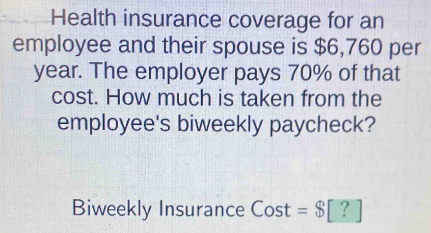 Health insurance coverage for an 
employee and their spouse is $6,760 per
year. The employer pays 70% of that 
cost. How much is taken from the 
employee's biweekly paycheck? 
Biweekly Insurance Cost =$[?]