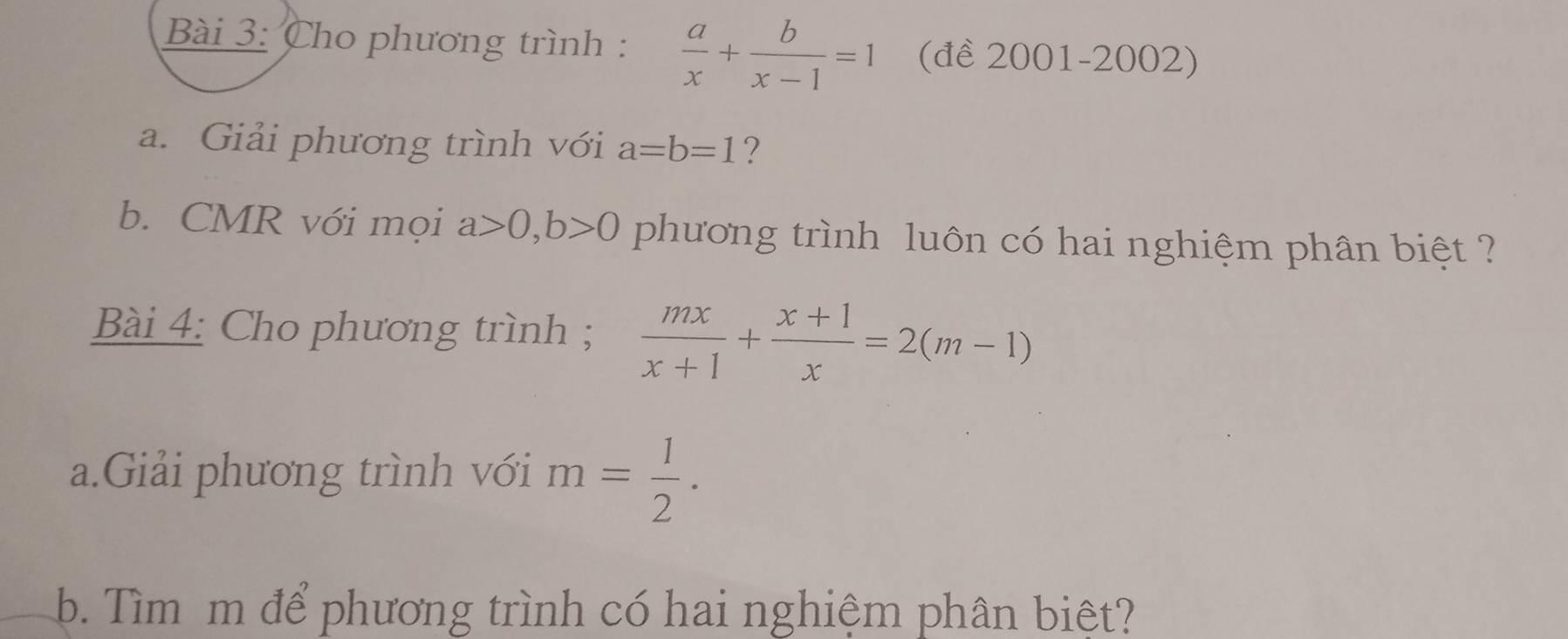 Cho phương trình :  a/x + b/x-1 =1 (đề 2001-2002) 
a. Giải phương trình với a=b=1 ? 
b. CMR với mọi a>0, b>0 phương trình luôn có hai nghiệm phân biệt ? 
Bài 4: Cho phương trình ;  mx/x+1 + (x+1)/x =2(m-1)
a.Giải phương trình với m= 1/2 . 
b. Tìm m để phương trình có hai nghiệm phân biệt?