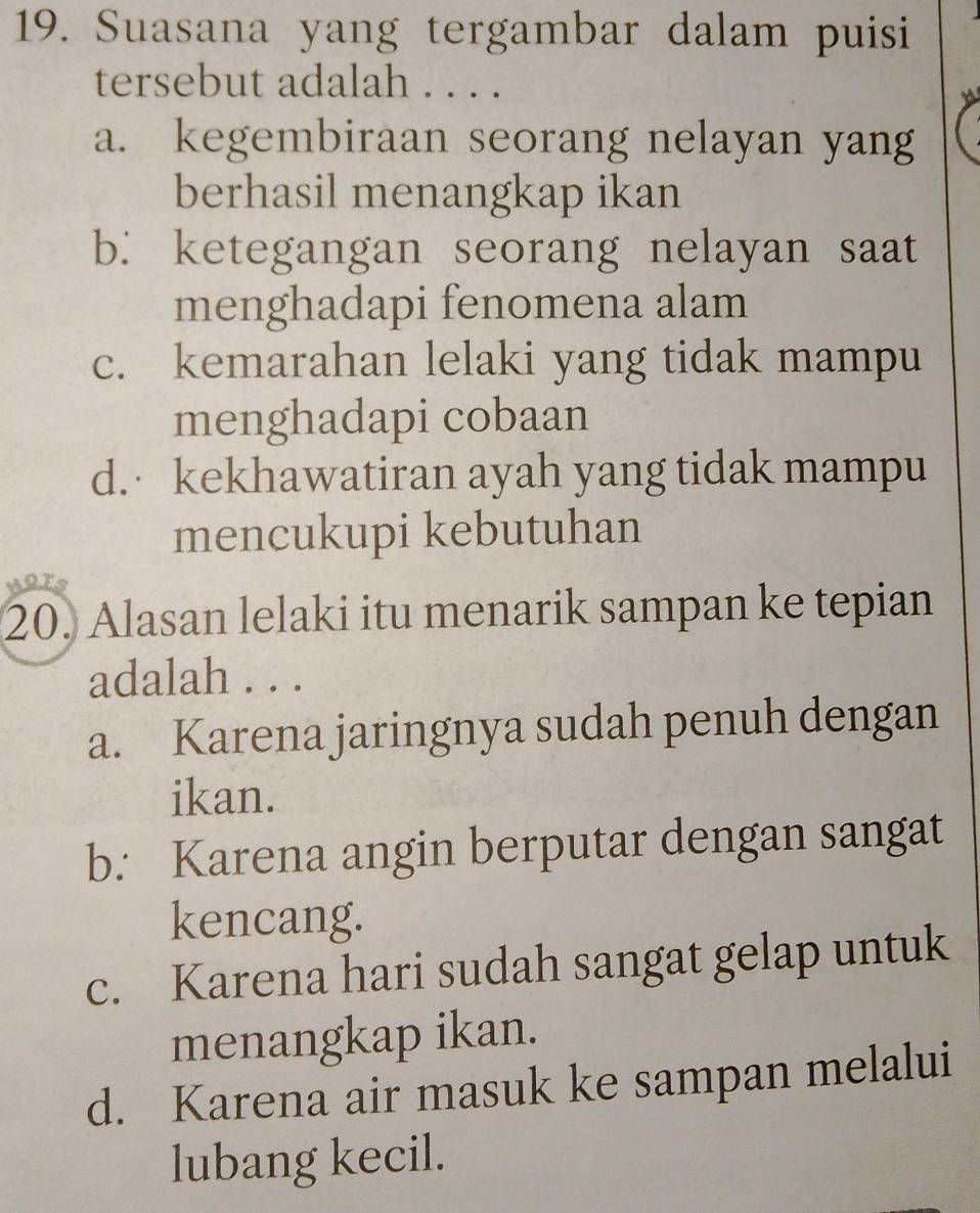 Suasana yang tergambar dalam puisi
tersebut adalah . . . .
a. kegembiraan seorang nelayan yang
berhasil menangkap ikan
b. ketegangan seorang nelayan saat
menghadapi fenomena alam
c. kemarahan lelaki yang tidak mampu
menghadapi cobaan
d. kekhawatiran ayah yang tidak mampu
mencukupi kebutuhan
20. Alasan lelaki itu menarik sampan ke tepian
adalah . . .
a. Karena jaringnya sudah penuh dengan
ikan.
b. Karena angin berputar dengan sangat
kencang.
c. Karena hari sudah sangat gelap untuk
menangkap ikan.
d. Karena air masuk ke sampan melalui
lubang kecil.