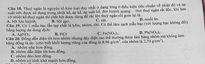 Thuỷ ngân là nguyên tố kim loại duy nhất ở dạng lỏng ở điều kiện tiêu chuẩn về nhiệt độ và áp
suất nên được sử dụng trong nhiệt kể, áp kể, áp suất kế, đèn huỳnh quang... Hơi thuỷ ngân rất độc, khi làm
vỡ nhiệt kể thuỷ ngân thì chất bột được dùng để rắc lên thuỷ ngân rồi gom lại là
A. bột lưu huỳnh. B. bột gạo. C. cát. D. muối ăn.
Câu 19. Có 1 mẫu bạc lẫn tạp chất là kẽm, nhôm, chì. Có thể làm sạch mẫu bạc (với lượng bạc không đồi)
bằng lượng dư dung dịch:
A. AgNO_3. B. HCl C. Fe(NO_3)_3. D. Pb(NO_3)_2. 
Câu 20. Đồng dẫn điện tốt hơn nhôm nhưng dây điện cao thế thường được làm bằng nhôm mà không làm
bằng đồng là do. (cho biết khối lượng riêng của đồng là 8,96g/cm^3 , của nhôm là 2,70g/cm^3).
A. nhôm nhẹ hơn đồng.
B. nhôm dẫn điện tốt hơn đồng.
C. nhôm dẻo hơn đồng.
D. nhôm có tính khử mạnh hơn đồng.