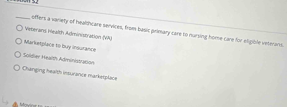 estion 52
_offers a variety of healthcare services, from basic primary care to nursing home care for eligible veterans.
Veterans Health Administration (VA)
Marketplace to buy insurance
Soldier Health Administration
Changing health insurance marketplace
Moving to