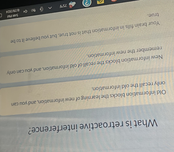 What is retroactive interference?
Old information blocks the learning of new information, and you can
only recall the old information.
New information blocks the recall of old information, and you can only
remember the new information.
Your brain fills in information that is not true, but you believe it to be
true.
5:44 PM
3/29/2024