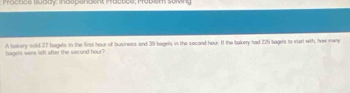 Proctice Buddy: Indspendent Pactice; Mobiem selving 
bagels were left after the second hour? A bokery sold 27 bagels in the first hour of business and 39 bagels in the second hour. It the bakery had 225 bagels to star with, how many