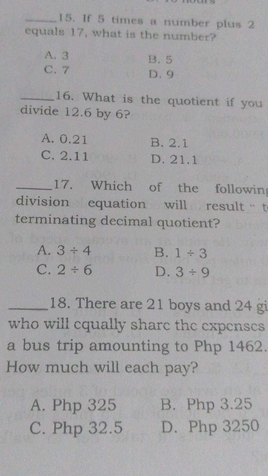 If 5 times a number plus 2
equals 17, what is the number?
A. 3
B. 5
C. 7
D. 9
_16. What is the quotient if you
divide 12.6 by 6?
A. 0.21 B. 2.1
C. 2.11 D. 21.1
_17. Which of the following
division equation will result t
terminating decimal quotient?
A. 3/ 4 B. 1/ 3
C. 2/ 6 D. 3/ 9
_18. There are 21 boys and 24 gi
who will equally share the expenses 
a bus trip amounting to Php 1462.
How much will each pay?
A. Php 325 B. Php 3.25
C. Php 32.5 D. Php 3250