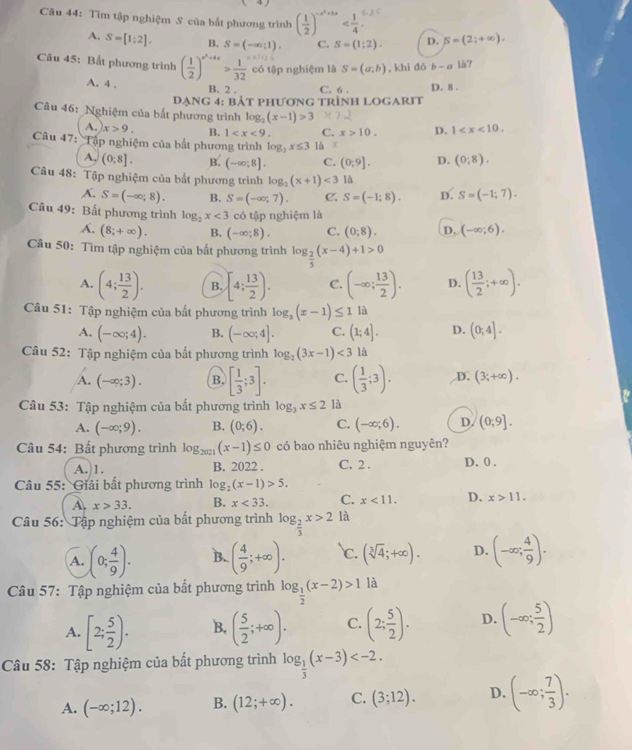 Tìm tập nghiệm S của bắt phương trình ( 1/2 )^-x^2+3x
A. S=[1;2]. B. S=(-∈fty ;1). C. S=(1;2). p. S=(2;+∈fty ).
Câu 45: Bất phương trình ( 1/2 )^x^3+4x> 1/32  có tập nghiệm là S=(a;b) , khi đó b-a là?
A. 4 . B. 2 .
C. 6 . D. 8 .
Dạng 4: bắt phương trình LOGARIt
Câu 46: Nghiệm của bất phương trình log _2(x-1)>3 D. 1
A. x>9.
B. 1 C. x>10.
Câu 47: Tập nghiệm của bất phương trình log _2x≤ 3 là T
A. (0;8]. B. (-∈fty ;8]. C. (0;9]. D. (0;8).
Câu 48: Tập nghiệm của bắt phương trình log _2(x+1)<3</tex> là
A. S=(-∈fty ;8). B. S=(-∈fty ;7). C. S=(-1;8). D. S=(-1;7).
Câu 49: Bất phương trình log _2x<3</tex> có tập nghiệm là
A. (8;+∈fty ). B. (-∈fty ;8). C. (0;8). D. (-∈fty ;6).
Câu 50: Tìm tập nghiệm của bất phương trình log _ 2/5 (x-4)+1>0
A. (4; 13/2 ). B. [4; 13/2 ). C. (-∈fty ; 13/2 ). D. ( 13/2 ;+∈fty ).
Câu 51: Tập nghiệm của bất phương trình log _3(x-1)≤ 1 là
A. (-∈fty ;4). B. (-∈fty ;4]. C. (1;4]. D. (0;4].
Câu 52: Tập nghiệm của bất phương trình log _2(3x-1)<3</tex> là
A. (-∈fty ;3). B. [ 1/3 ;3]. C. ( 1/3 ;3). D. (3;+∈fty ).
Câu 53: Tập nghiệm của bất phương trình log _3x≤ 2 là
A. (-∈fty ;9). B. (0;6). C. (-∈fty ;6). D. (0;9].
Câu 54: Bất phương trình log _2021(x-1)≤ 0 có bao nhiêu nghiệm nguyên?
A.)1. B. 2022 . C. 2 . D. 0 .
Câu 55: Giải bất phương trình log _2(x-1)>5.
A x>33.
B. x<33. C. x<11. D. x>11.
Câu 56: Tập nghiệm của bất phương trình log _ 2/3 x>2 là
A. (0; 4/9 ). ( 4/9 ;+∈fty ). c. (sqrt[3](4);+∈fty ). D. (-∈fty ; 4/9 ).
B.
Câu 57: Tập nghiệm của bất phương trình log _ 1/2 (x-2)>1 là
A. [2; 5/2 ). ( 5/2 ;+∈fty ). C. (2; 5/2 ). D. (-∈fty ; 5/2 )
B.
Câu 58: Tập nghiệm của bất phương trình log _ 1/3 (x-3)
A. (-∈fty ;12). B. (12;+∈fty ). C. (3;12). D. (-∈fty ; 7/3 ).