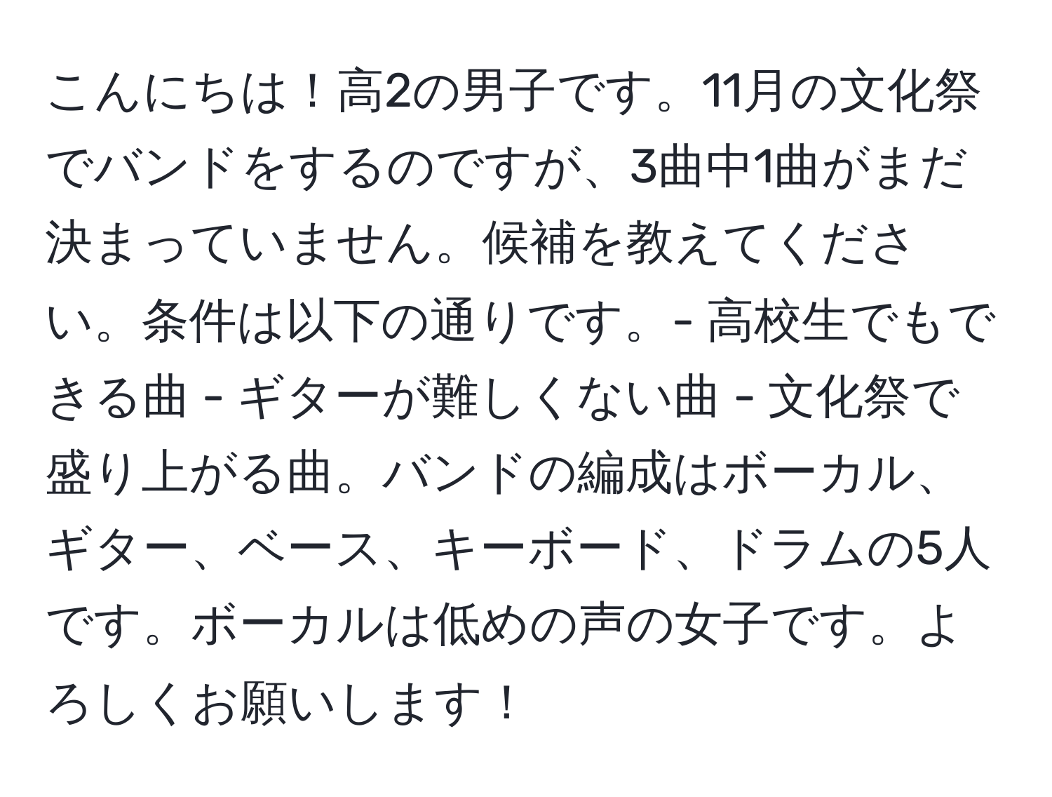 こんにちは！高2の男子です。11月の文化祭でバンドをするのですが、3曲中1曲がまだ決まっていません。候補を教えてください。条件は以下の通りです。- 高校生でもできる曲 - ギターが難しくない曲 - 文化祭で盛り上がる曲。バンドの編成はボーカル、ギター、ベース、キーボード、ドラムの5人です。ボーカルは低めの声の女子です。よろしくお願いします！