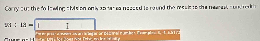 Carry out the following division only so far as needed to round the result to the nearest hundredth:
93/ 13=□
Enter your answer as an integer or decimal number. Examples: 3, -4, 5.5172
Ovestion E Enter DNE for Does Not Exist, oo for Infinity