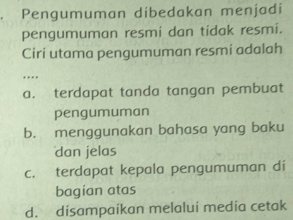 Pengumuman dibedakan menjadí
pengumuman resmí dan tidak resmi.
Ciri utama pengumuman resmí adalah
- - - -
a. terdapat tanda tangan pembuat
pengumuman
b. menggunakan bahasa yang baku
dan jelas
c. terdapat kepala pengumuman di
bagian atas
d. disampaíkan melalui medía cetak