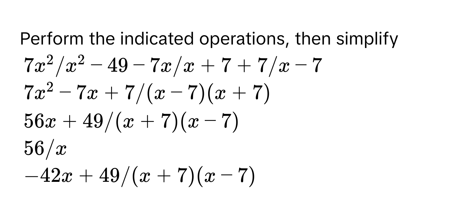 Perform the indicated operations, then simplify
7x^2 / x^2 - 49 - 7x / x + 7 + 7 / x - 7
7x^2 - 7x + 7 / (x - 7)(x + 7)
56x + 49 / (x + 7)(x - 7)
56 / x
-42x + 49 / (x + 7)(x - 7)