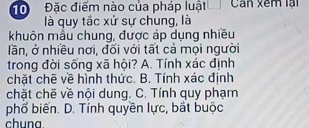 10 Đặc điểm nào của pháp luật Can xem lại
là quy tắc xử sự chung, là
khuôn mẫu chung, được áp dụng nhiều
lần, ở nhiều nơi, đối với tất cả mọi người
trong đời sống xã hội? A. Tính xác định
chặt chẽ về hình thức. B. Tính xác định
chặt chẽ về nội dung. C. Tính quy phạm
phổ biến. D. Tính quyền lực, bắt buộc
chuna.