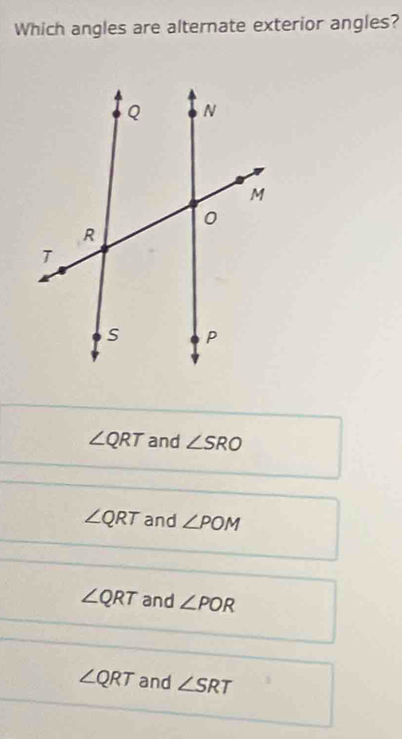 Which angles are alternate exterior angles?
∠ QRT and ∠ SRO
∠ QRT and ∠ POM
∠ QRT and ∠ POR
∠ QRT and ∠ SRT