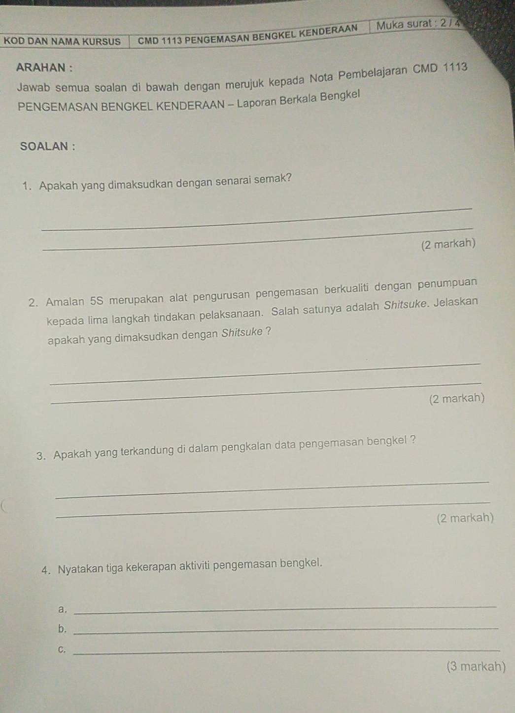 KOD DAN NAMA KURSUS CMD 1113 PENGEMASAN BENGKEL KENDERAAN Muka surat : 2 / 4 
ARAHAN : 
Jawab semua soalan di bawah dengan merujuk kepada Nota Pembelajaran CMD 1113
PENGEMASAN BENGKEL KENDERAAN - Laporan Berkala Bengkel 
SOALAN : 
1. Apakah yang dimaksudkan dengan senarai semak? 
_ 
_ 
(2 markah) 
2. Amalan 5S merupakan alat pengurusan pengemasan berkualiti dengan penumpuan 
kepada lima langkah tindakan pelaksanaan. Salah satunya adalah Shitsuke. Jelaskan 
apakah yang dimaksudkan dengan Shitsuke ? 
_ 
_ 
(2 markah) 
3. Apakah yang terkandung di dalam pengkalan data pengemasan bengkel ? 
_ 
_ 
(2 markah) 
4. Nyatakan tiga kekerapan aktiviti pengemasan bengkel. 
a. 
_ 
b. 
_ 
C. 
_ 
(3 markah)