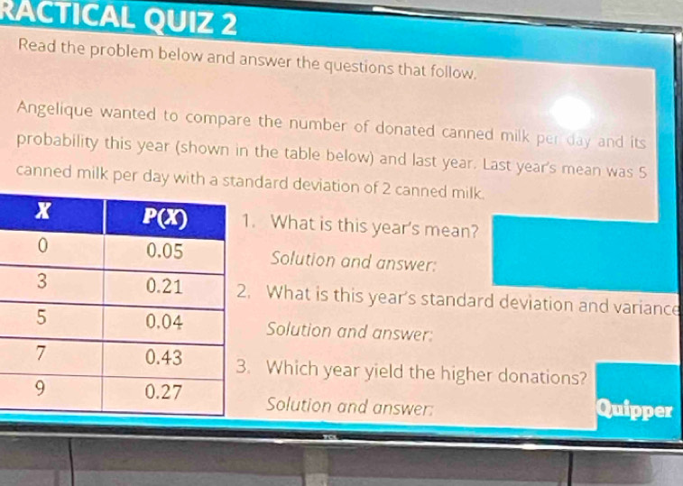 RACTICAL QUIZ 2
Read the problem below and answer the questions that follow.
Angelique wanted to compare the number of donated canned milk per day and its
probability this year (shown in the table below) and last year. Last year's mean was S
canned milk per day withdard deviation of 2 canned milk.
What is this year's mean?
Solution and answer:
What is this year's standard deviation and variance
Solution and answer:
Which year yield the higher donations?
Solution and answer: Quipper