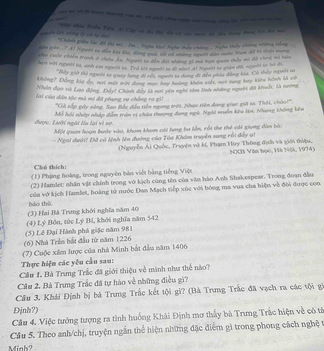 oh vt và li quan Gaarng của mi, có pihi chinn may m seng cơng thu têi sật s soicủ
      
Hấp nhâu Triều Tiên, Ai Cấp và du Độ, tột và củc nưcc đã đêu dưng thang bê dội bội
guyên lợi, công lý và tự do
''Chính giữa lúc đồ thì mi... Im... Nghe kìa! Nghe thấy chăng Nghe thấy chăng những tiếng
kêu gào...? A! Người ta đến kia kìa, đồng quả, tất cả những người dân nước Nam đã bị thiệt mạng
cho cuộc chiến tranh ở châu Âu. Người ta đến đôi những gì mà bạn quan thầy mì đã cùng mi hữa
hẹn với người ta, anh em người ta. Trả lời người ta đi nào! Al Người ta giận dữ, người tơ bỏ đi.
"Bây giờ thì người ta quay lưng đi rồi, người ta đang đi đến phía đầng kia. Cỏ thấy người ta
không? Đắng kia ấy, nợi mặt trời đang mọc huy hoàng khôn xiết, nới tung bay kiêu hãnh là cờ
Nhân đạo và Lạo động, Đẩy! Chính đẩy là nơi yên nghỉ tâm linh những người đã khuất, là tương
lai của dân tộc mà mi đã phụng sự chẳng ra gì!
"Gà sắp gáy sáng. Sao Bắc đầu tiến ngang trời. Nhạc tiên đang giục giã ta. Thôi, chào!".
Mỗ hồi nhớp nháp đẫm trán vị chủa thượng đang ngủ. Ngài muốn kêu lên. Nhưng không kêu
được. Lưỡi ngài liu lại vì sợ.
Một quan hoạn bước vào, khom khom cái lưng ba lần, rồi the thẻ cái giọng đàn bà:
- Ngai dưới! Đã có lệnh lên đường của Tòa Khâm truyền sang rồi đẩy ạ!
(Nguyễn Ái Quốc, Truyện và kí, Phạm Huy Thông dịch và giới thiệu,
NXB Văn học, Hà Nội, 1974)
Chú thích:
(1) Phụng hoàng, trong nguyên bản viết bằng tiếng Việt
(2) Hamlet: nhân vật chính trong vở kịch cùng tên của văn hào Anh Shakespear. Trong đoạn đầu
của vở kịch Hamlet, hoàng tử nước Đan Mạch tiếp xúc với bóng ma vua cha hiện về đòi được con
báo thù.
(3) Hai Bà Trưng khởi nghĩa năm 40
(4) Lý Bôn, tức Lý Bí, khởi nghĩa năm 542
(5) Lê Đại Hành phá giặc năm 981
(6) Nhà Trần bắt đầu từ năm 1226
(7) Cuộc xâm lược của nhà Minh bắt đầu năm 1406
Thực hiện các yêu cầu sau:
Câu 1. Bà Trưng Trắc đã giới thiệu về mình như thế nào?
Câu 2. Bà Trưng Trắc đã tự hào về những điều gì?
Câu 3. Khải Định bị bà Trưng Trắc kết tội gì? (Bà Trưng Trắc đã vạch ra các tội gì
Định?)
Câu 4. Việc tưởng tượng ra tình huống Khải Định mơ thấy bà Trưng Trắc hiện về có.tá
Câu 5. Theo anh/chị, truyện ngắn thể hiện những đặc điểm gì trong phong cách nghệ t
Minh?