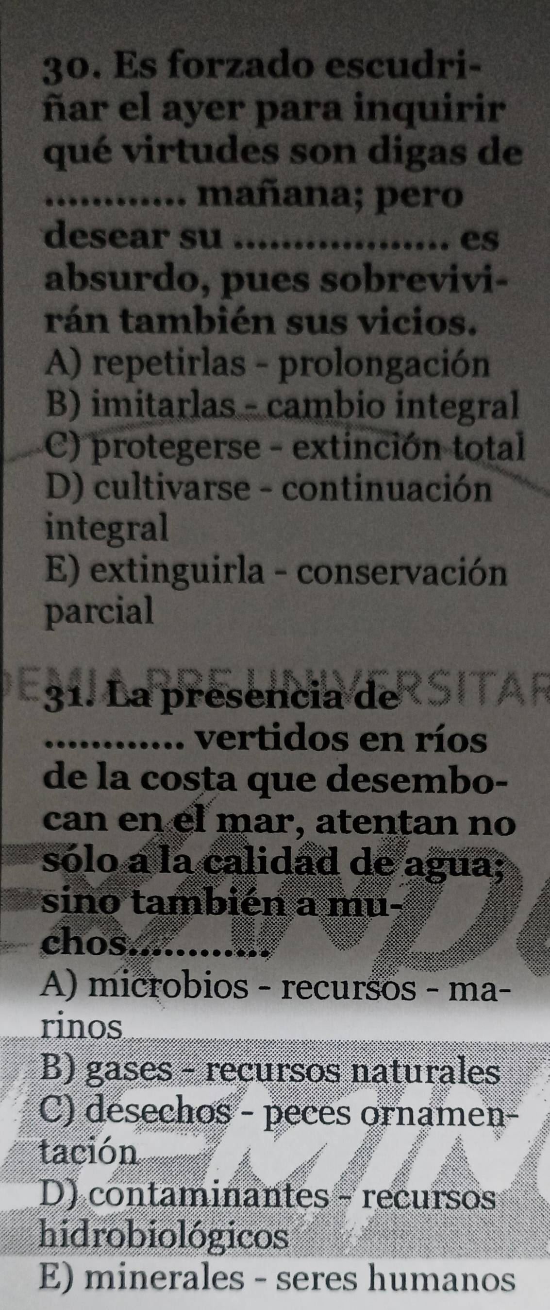 Es forzado escudri-
ñar el ayer para inquirir
qué virtudes son digas de
_mañana; pero
desear su _es
absurdo, pues sobrevivi-
rán también sus vicios.
A) repetirlas - prolongación
B) imitarlas - cambio integral
C) protegerse - extinción total
D) cultivarse - continuación
integral
E) extinguirla - conservación
parcial
31. La presencia de
_vertidos en ríos
de la costa que desembo-
can en el mar, atentan no
sólo a la calidad de agua;
sino también a mu-
chos_
A) microbios - recursos - ma-
rinos
B) gases - recursos naturales
C) desechos - peces ornamen-
tación
D) contaminantes - recursos
hidrobiológicos
E) minerales - seres humanos