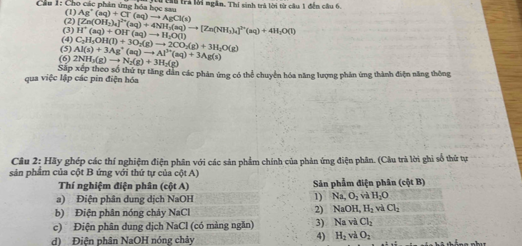 Cho các phản ứng hóa học sau Ag^+(aq)+Cl^-(aq)to AgCl(s) Têu cầu trả lời ngăn. Thí sinh trả lời từ câu 1 đến câu 6.
(1)
(2)
(3)
(4) H^+(aq)+OH(aq)to H_2O(l) [Zn(OH_2)_4]^2+(aq)+4NH_3(aq)to [Zn(NH_3)_4]^2+(aq)+4H_2O(l)
(5)
(6) 2NH_3(g)to N_2(g)+3H_2(g) Al(s)+3Ag^+(aq)to Al^(3+)(aq)+3Ag(s) C_2H_5OH(l)+3O_2(g)to 2CO_2(g)+3H_2O(g)
Sắp xếp theo số thứ tự tăng dẫn các phản ứng có thể chuyền hóa năng lượng phản ứng thành điện năng thông
qua việc lập các pin điện hóa
Câu 2: Hãy ghép các thí nghiệm điện phân với các sản phẩm chính của phản ứng điện phân. (Câu trả lời ghi số thứ tự
sản phẩm của cột B ứng với thứ tự của cột A)
Thí nghiệm điện phân (cột A)  Sản phẩm điện phân (cột B)
a) Điện phân dung dịch NaOH
1) Na,O_2 và H_2O
b) Điện phân nóng chảy NaCl
2) NaOH,H_2 và Cl_2
3) N
c) Điện phân dung dịch NaCl (có màng ngăn) a và Cl_2
d) Điện phân NaOH nóng chảy
4) H_2 và O_2