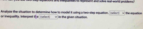 uations and inequalities to represent and solve real-world problems? 
Analyze the situation to determine how to model it using a two-step equation. (select) the equation 
or inequality. Interpret the (select) in the given situation.