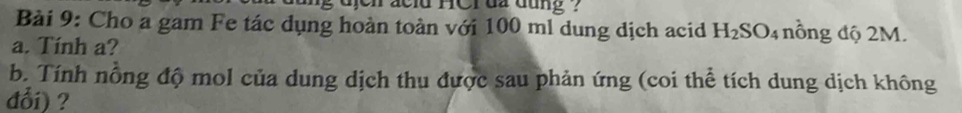 jei acld HCr đã đụng . 
Bài 9: Cho a gam Fe tác dụng hoàn toàn với 100 ml dung dịch acid H_2SO_4 nông độ 2M. 
a. Tính a? 
b. Tính nỗng độ mol của dung dịch thu được sau phản ứng (coi thể tích dung dịch không 
đổi) ?