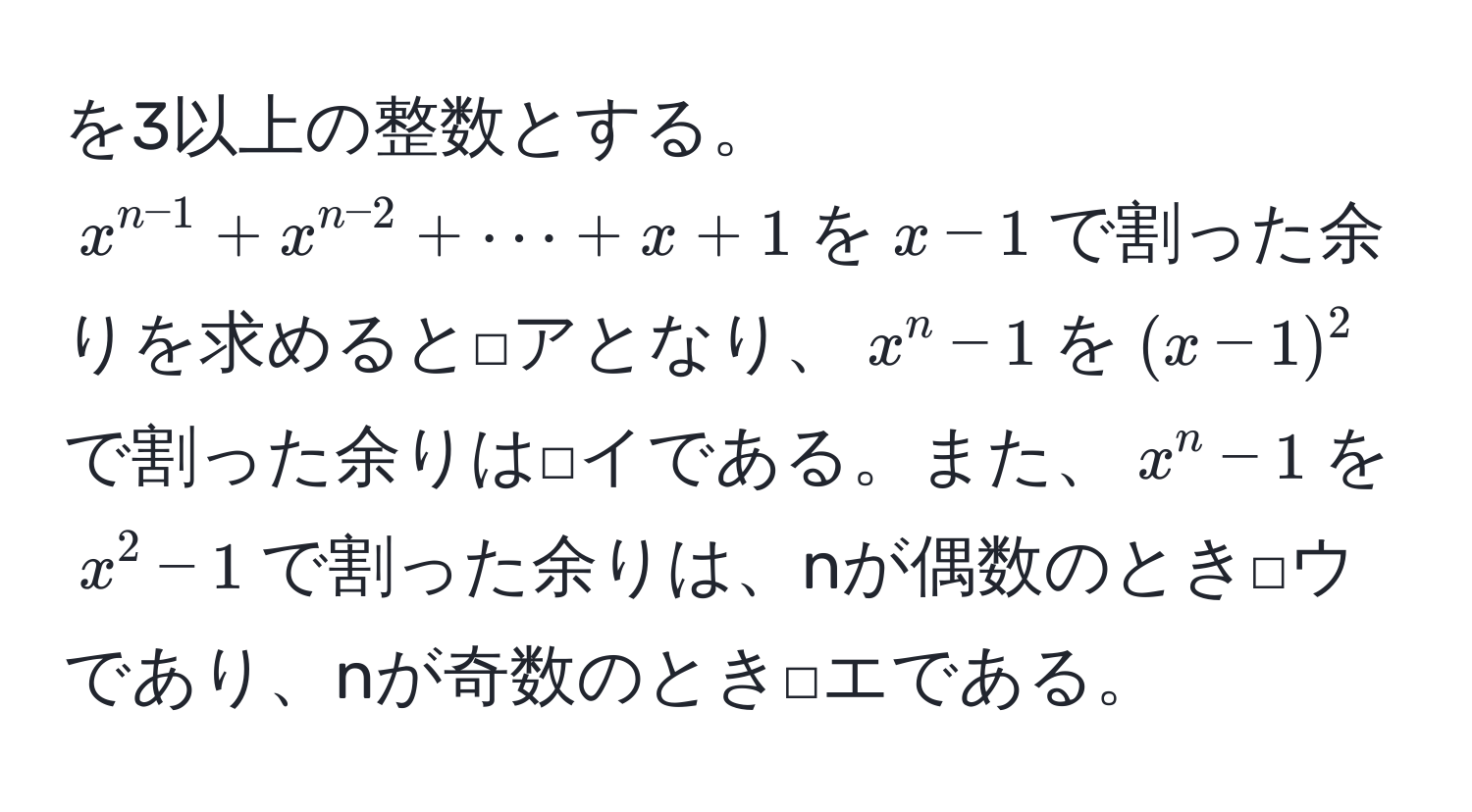 を3以上の整数とする。$x^(n-1) + x^(n-2) + ·s + x + 1$を$x - 1$で割った余りを求めると□アとなり、$x^n - 1$を$(x - 1)^2$で割った余りは□イである。また、$x^n - 1$を$x^2 - 1$で割った余りは、nが偶数のとき□ウであり、nが奇数のとき□エである。