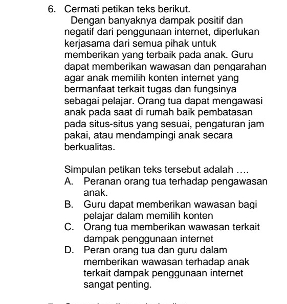 Cermati petikan teks berikut.
Dengan banyaknya dampak positif dan
negatif dari penggunaan internet, diperlukan
kerjasama dari semua pihak untuk
memberikan yang terbaik pada anak. Guru
dapat memberikan wawasan dan pengarahan
agar anak memilih konten internet yang
bermanfaat terkait tugas dan fungsinya
sebagai pelajar. Orang tua dapat mengawasi
anak pada saat di rumah baik pembatasan
pada situs-situs yang sesuai, pengaturan jam
pakai, atau mendampingi anak secara
berkualitas.
Simpulan petikan teks tersebut adalah ....
A. Peranan orang tua terhadap pengawasan
anak.
B. Guru dapat memberikan wawasan bagi
pelajar dalam memilih konten
C. Orang tua memberikan wawasan terkait
dampak penggunaan internet
D. Peran orang tua dan guru dalam
memberikan wawasan terhadap anak
terkait dampak penggunaan internet
sangat penting.